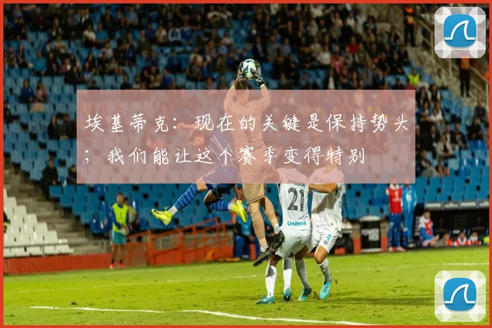 埃基蒂克：现在的关键是保持势头；我们能让这个赛季变得特别