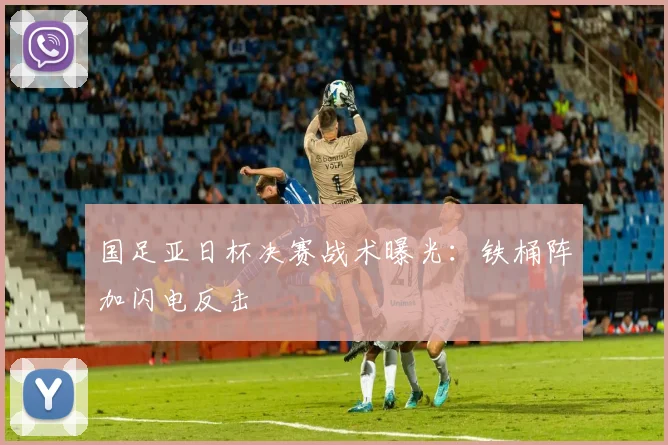 国足亚日杯决赛战术曝光：铁桶阵加闪电反击