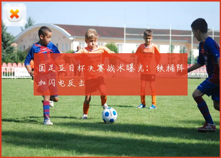 国足亚日杯决赛战术曝光：铁桶阵加闪电反击