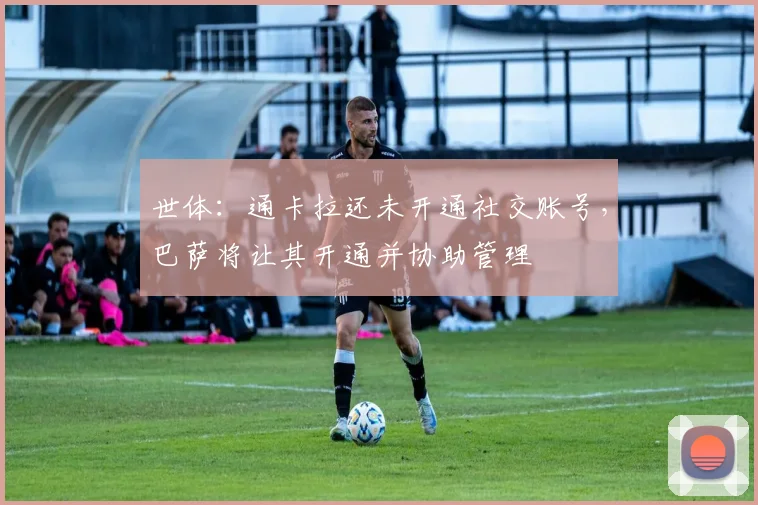 世体：通卡拉还未开通社交账号，巴萨将让其开通并协助管理