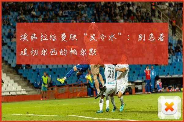 埃弗拉给曼联“泼冷水”：别急着追切尔西的帕尔默