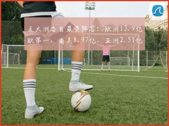 五大洲各自最贵阵容：欧洲13.9亿欧第一，南美8.97亿，亚洲2.51亿